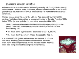 Historical temperature trends show a warming of nearly 2°C during the last century in the western Canadian Arctic. In addition, extreme conditions such as the El Niño year of 1998 resulted in mean annual temperatures 5°C warmer than the average conditions. Climate change since the end of the Little Ice Age, especially during the 20th century, has induced degradation of permafrost in most of Canada: From the 1850s to the 1990s, the area underlain by permafrost was reduced by 5.4% For those areas where permafrost existed in all the years throughout the  period 1850–2002, the mean depth to the base of permafrost became shallower by 3 m The mean active layer thickness decreased by 0.21 m, or 34%. The mean depth to permafrost table decreased by 0.39 m.  Changes to Canadian permafrost It is anticipated that ground temperatures will continue to increase with future warming, permafrost levels will therefore decrease even more. Reduced permafrost means reduced albedo, meaning more heat being absorbed resulting with more thawing. 