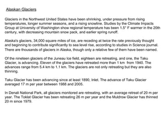 Alaskan Glaciers Glaciers in the Northwest United States have been shrinking, under pressure from rising temperatures, longer summer seasons, and a rising snowline. Studies by the Climate Impacts Group at University of Washington show regional temperature has been 1.5° F warmer in the 20th century, with decreasing mountain snow pack, and earlier spring runoff.  Alaska's glaciers, 34,000 square miles of ice, are receding at twice the rate previously thought and beginning to contribute significantly to sea level rise, according to studies in Science journal.  There are thousands of glaciers in Alaska, though only a relative few of them have been named.   Of the nineteen glaciers of the Juneau Ice field, eighteen are retreating, and one, the Taku Glacier, is advancing. Eleven of the glaciers have retreated more than 1 km   from 1940. The advances range from 5.4 km to 1.1 km. The glaciers are not only retreating but they are also thinning. Taku Glacier has been advancing since at least 1890, Inlet. The advance of Taku Glacier averaged 17 m per year between 1988 and 2005. In Denali National Park, all glaciers monitored are retreating, with an average retreat of 20 m per year. The Toklat Glacier has been retreating 26 m per year and the Muldrow Glacier has thinned 20 m since 1979. 
