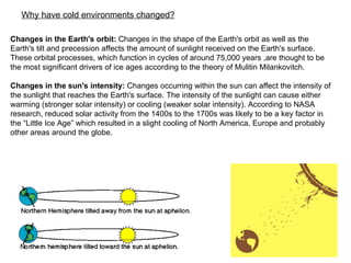 Changes in the Earth's orbit:  Changes in the shape of the Earth's orbit as well as the Earth's tilt and precession affects the amount of sunlight received on the Earth's surface. These orbital processes, which function in cycles of around 75,000 years ,are thought to be the most significant drivers of ice ages according to the theory of Mulitin Milankovitch. Changes in the sun's intensity:  Changes occurring within the sun can affect the intensity of the sunlight that reaches the Earth's surface. The intensity of the sunlight can cause either warming (stronger solar intensity) or cooling (weaker solar intensity). According to NASA research, reduced solar activity from the 1400s to the 1700s was likely to be a key factor in the “Little Ice Age” which resulted in a slight cooling of North America, Europe and probably other areas around the globe.  Why have cold environments changed?   