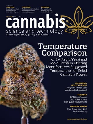 www.cannabissciencetech.com
april 2021 | vol 4 ●
no 3
Temperature
Comparison
of 3M Rapid Yeast and
Mold Petrifilm Utilizing
Manufacturers Suggested
Temperatures on Dried
Cannabis Flower
ANALYTICAL
Breaking Down Liquid
Chromatography
Method Development
in this issue
CULTIVATION
The Environmental Implications
of Energy Consumption
in Cannabis Cultivation
EXTRACTION
The Evolution of
Ethanol Extraction
Methods in Cannabis
PROCESSING/
MANUFACTURING
Why Aren’t Buffers Used
with Cannabis Extractions?
RESEARCH
NIST Helps Cannabis
Laboratories Achieve
High-Quality Measurements
INDUSTRY TRENDS
Even Dispensaries Need
In-House Testing
 