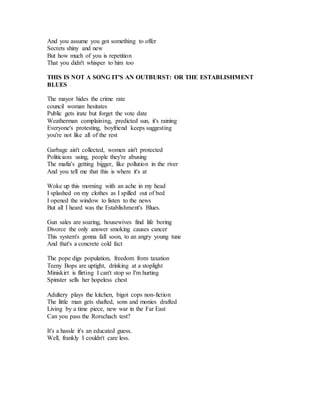 And you assume you got something to offer
Secrets shiny and new
But how much of you is repetition
That you didn't whisper to him too
THIS IS NOT A SONG IT'S AN OUTBURST: OR THE ESTABLISHMENT
BLUES
The mayor hides the crime rate
council woman hesitates
Public gets irate but forget the vote date
Weatherman complaining, predicted sun, it's raining
Everyone's protesting, boyfriend keeps suggesting
you're not like all of the rest
Garbage ain't collected, women ain't protected
Politicians using, people they're abusing
The mafia's getting bigger, like pollution in the river
And you tell me that this is where it's at
Woke up this morning with an ache in my head
I splashed on my clothes as I spilled out of bed
I opened the window to listen to the news
But all I heard was the Establishment's Blues.
Gun sales are soaring, housewives find life boring
Divorce the only answer smoking causes cancer
This system's gonna fall soon, to an angry young tune
And that's a concrete cold fact
The pope digs population, freedom from taxation
Teeny Bops are uptight, drinking at a stoplight
Miniskirt is flirting I can't stop so I'm hurting
Spinster sells her hopeless chest
Adultery plays the kitchen, bigot cops non-fiction
The little man gets shafted, sons and monies drafted
Living by a time piece, new war in the Far East
Can you pass the Rorschach test?
It's a hassle it's an educated guess.
Well, frankly I couldn't care less.
 