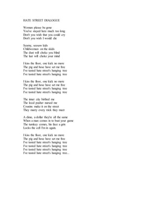 HATE STREET DIALOGUE
Woman please be gone
You've stayed here much too long
Don't you wish that you could cry
Don't you wish I would die
Seamy, seesaw kids
Childwoman on the skids
The dust will choke you blind
The lust will choke your mind
I kiss the floor, one kick no more
The pig and hose have set me free
I've tasted hate street's hanging tree
I've tasted hate street's hanging tree
I kiss the floor, one kick no more
The pig and hose have set me free
I've tasted hate street's hanging tree
I've tasted hate street's hanging tree
The inner city birthed me
The local pusher nursed me
Cousins make it on the street
They marry every trick they meet
A dime, a dollar they're all the same
When a man comes in to bust your game
The turnkey comes, his face a grin
Locks the cell I'm in again.
I kiss the floor, one kick no more
The pig and hose have set me free
I've tasted hate street's hanging tree
I've tasted hate street's hanging tree
I've tasted hate street's hanging tree
I've tasted hate street's hanging tree...
 