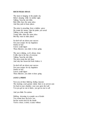 RICH FOLKS HOAX
The moon is hanging in the purple sky
Baby's sleeping while its mother sighs
Talking 'bout the rich folks
Rich folks have the same jokes
And they park in basic places
The priest is preaching from a shallow grave
He counts his money, then he paints you saved
Talking to the young folks
Young folks share the same jokes
But they meet in older places
So don't tell me about your success
Nor your recipes for my happiness
Smoke in bed
I never could digest
Those illusions you claim to have going
The sun is shining, as it's always done
Coffin dust is the fate of everyone
Talking 'bout the rich folks
The poor create the rich hoax
And only late breast-fed fools believe it
So don't tell me about your success
Nor your recipes for my happiness
Smoke in bed
I never could digest
Those illusions you claim to have going
JANE S. PIDDY
Now you sit there thinking feeling insecure
The mocking court gesture claims there is no proven cure
Go back to your chamber, your eyes upon the wall
'Cos you got no one to listen, you got no one to call
And you think I'm curious
Drifting, drowning in a purple sea of doubt
You wanna hear she loves you
but the words don't fit the mouth
You're a loser, a rebel, a cause without
 