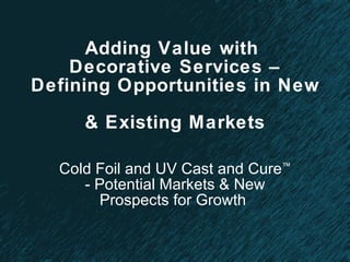 Adding Value with  Decorative Services – Defining Opportunities in New  & Existing Markets Cold Foil and UV Cast and Cure ™  - Potential Markets & New Prospects for Growth  