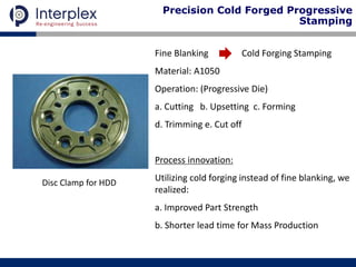 Disc Clamp for HDD
Fine Blanking Cold Forging Stamping
Material: A1050
Operation: (Progressive Die)
a. Cutting b. Upsetting c. Forming
d. Trimming e. Cut off
Process innovation:
Utilizing cold forging instead of fine blanking, we
realized:
a. Improved Part Strength
b. Shorter lead time for Mass Production
Precision Cold Forged Progressive
Stamping
 