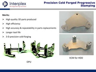 Merits:
 High quality 3D parts produced
 High efficiency
 High accuracy & repeatability in parts replacements
 Longer tool life
 3-D precision cold-forging
OPU
VCM for HDD
Precision Cold Forged Progressive
Stamping
 