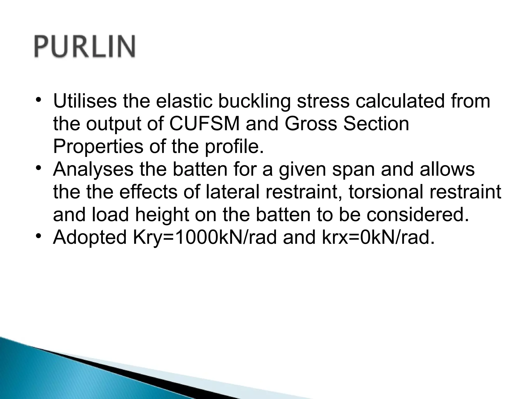 Utilises the elastic buckling stress calculated from the output of CUFSM and Gross Section Properties of the profile. Analyses the batten for a given span and allows the the effects of lateral restraint, torsional restraint and load height on the batten to be considered. Adopted Kry=1000kN/rad and krx=0kN/rad. 
