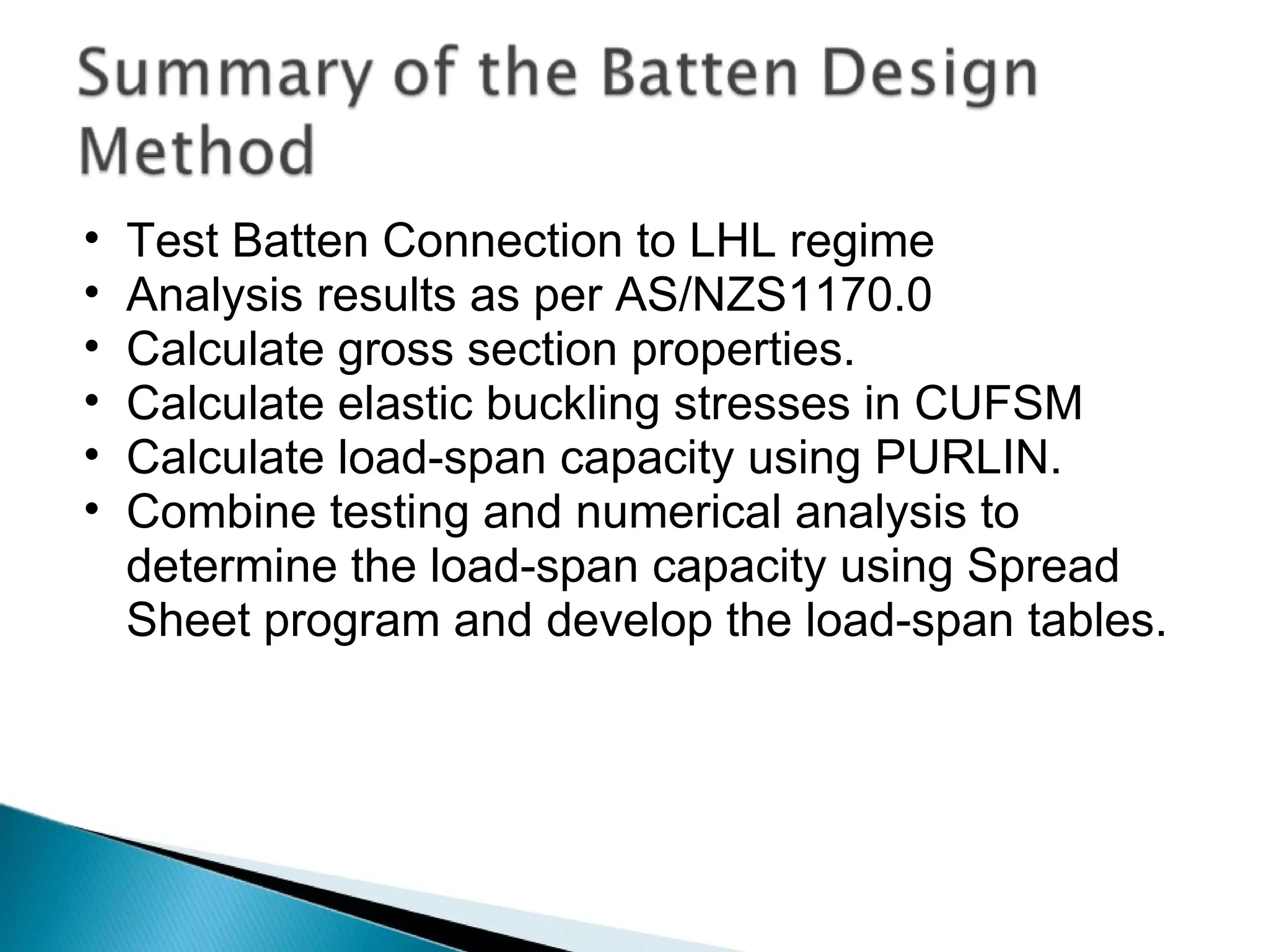 Test Batten Connection to LHL regime Analysis results as per AS/NZS1170.0 Calculate gross section properties. Calculate elastic buckling stresses in CUFSM Calculate load-span capacity using PURLIN. Combine testing and numerical analysis to determine the load-span capacity using Spread Sheet program and develop the load-span tables. 