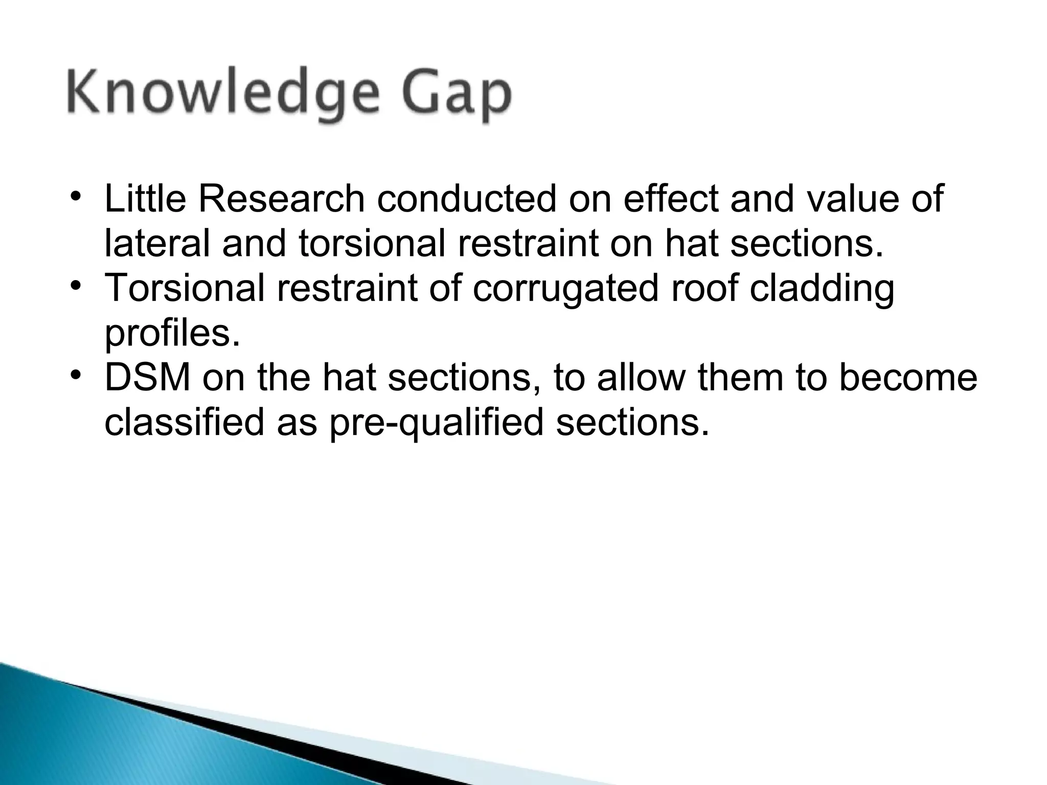 Little Research conducted on effect and value of lateral and torsional restraint on hat sections. Torsional restraint of corrugated roof cladding profiles. DSM on the hat sections, to allow them to become classified as pre-qualified sections. 