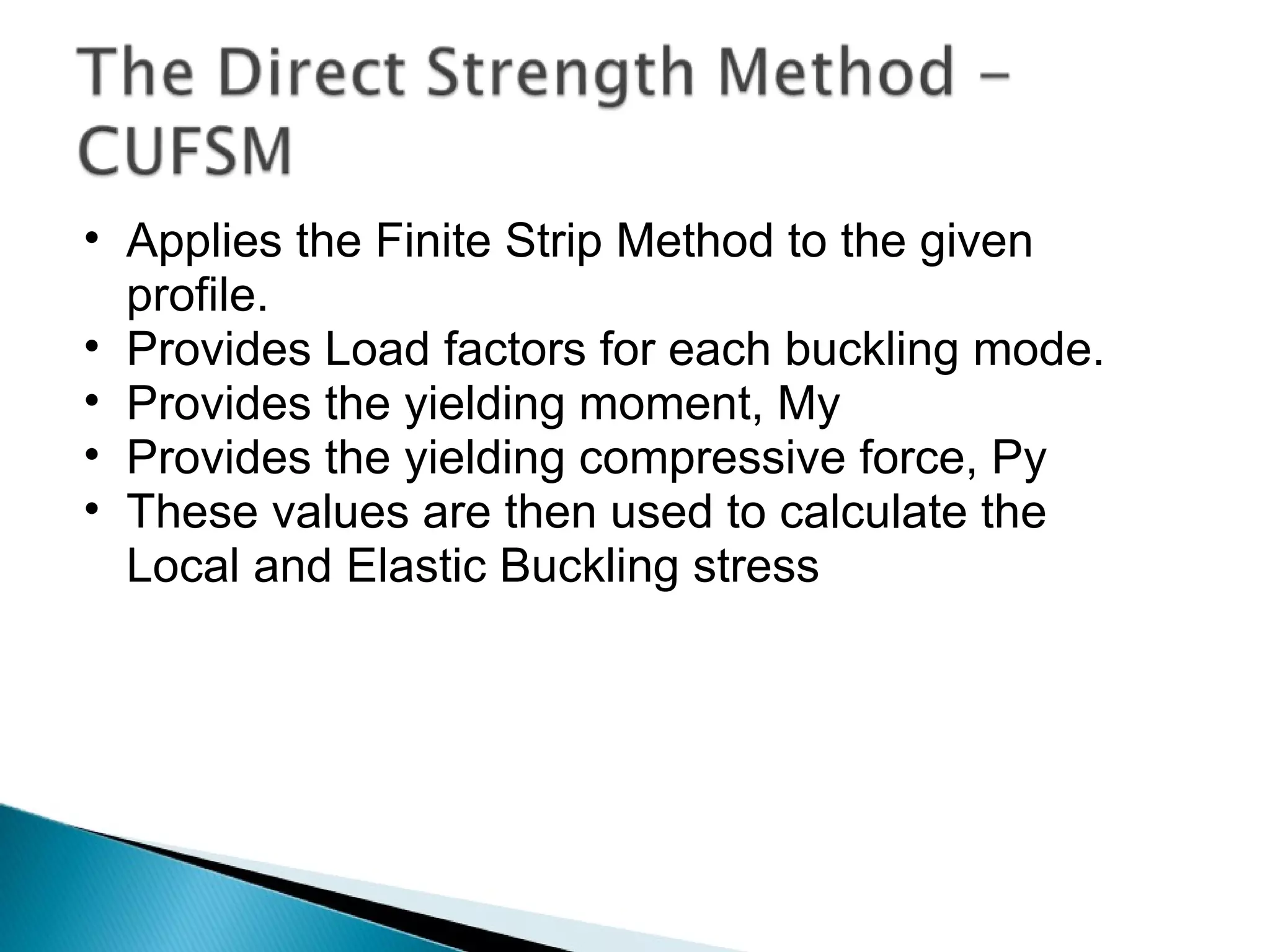 Applies the Finite Strip Method to the given profile. Provides Load factors for each buckling mode. Provides the yielding moment, My Provides the yielding compressive force, Py These values are then used to calculate the Local and Elastic Buckling stress 