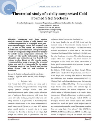 IJASCSE, Vol 2, Issue 1, 2013
Feb. 28


        Theoretical study of axially compressed Cold
                   Formed Steel Sections
                Sreedhar Kalavagunta , Sivakumar Naganathan, and Kamal Nasharuddin Bin Mustapha
                                             Universiti Tenaga Nasional,
                                            Jalan IKRAM-UNITEN, 43000,
                                           Department of Civil Engineering,
                                             Kajang, Selangor, Malaysia.



 Abstract— Conceptual and finite element                               production, fast and easy erection, installation etc.
 analysis oriented design of cold formed steel                         In the recent decades, the use of Cold formed steel has
 columns are presented in this paper. Total four 1
 meter channel lipped section with thickness of 1,                     increased widely in the construction industry because of its
 1.2, 1.5 and 1.9 are tested. All columns were                         unique characteristics and advantages. The behaviors of CFS
 tested under a pure axial load, Conceptual design                     structures are influenced by effects such as Local Buckling,
 results are compared with finite element analysis
 for axially loaded compression members. The                           Distortional Buckling and Global Buckling [1, 2] which arises
 results provide useful information regarding                          due to the Slenderness of members. This makes the design and
 allowable load estimation of cold formed steel                        analysis often more complex. The recent research and
 column section. Based on the results, design
 recommendations were proposed. The proposed                           investigation on cold formed steel shows advancements in
 design approach is recommended for the design                         design specification and manufacturing processes for most of
 of complex shape of cold formed steel section,                        the standard sections [3,4,5,6,7].
 where design rules are not available in
 standards.                                                            The Effective Width Method and Direct Strength Method
                                                                       (DSM) are the only two basic designs that are accessible now
 Keywords-Cold formed steel, Axial Stress, Design
                                                                       by the design codes including North American Specification
 Strength, Effective Width Method, Direct Strength
 method.                                                               for Cold-Formed Steel Structural members (AISI-2007) [8].
                 I.      INTRODU CTION                                 Effective Width method can take into account the interaction
 Cold Formed Steel (CFS) members are widely used in                    between Local and Lateral buckling. However, as structural
 building constructions, bridge constructions, storage racks,          shapes became more complex with additional lips and
 highway     products,     drainage     facilities,   grain   bins,    intermediate stiffeners, the accurate computation of the
 transmission towers, car bodies, railway coaches and various          effective widths of individual elements of the complex shapes
 types of equipment. These sections are cold formed from               becomes more difficult and inaccurate. In order to overwhelm
 carbon or low alloy steel sheet, strip, plate, or flat bar in cold-   this problem, the Direct Strength method (DSM) was
 rolling machines or by press brake or by bending brake                developed. However, finite element analysis like ANSYS,
 operations. The thicknesses of cold formed steel members do           ABAQUS etc. are the best options for the design of CFS with
 usually range from 0.378 mm to 6.35 mm. CFS sections                  any cross sectional shapes, but most of the structural consulting
 gained special attention in research due to its major                 firms are using basic FEA software's like STAAD.Pro,
 advantages like flexibility in drawing to any shape, high             SAP2000, RAM Structural System, STRAP etc., This paper
 strength and stiffness, ease of prefabrication and mass               presents a comparative study of cold formed steel column

 www.ijascse.in                                                                                                                Page 67
 