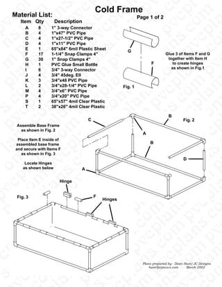 v
                                                                                                 .




                                                                                        m n
                                                                                              s
                                                                                               l




                                                                                               l
                                                Cold Frame




                                                                                             .c
                                                                                              c




                                                                                             p
                                                                                             p

                                                                                           m




                                                                                             p
                                                                                             o

                                                                                             a




                                                                                           m
                                                                                            n
     Material List:




                                                                                           v
                                                                                           c
                                                                      Page 1 of 2




                                                                                           s
                                                                                          .c




                                                                                           c
                                                                                           l
                                                                                          a




                                                                                          a
                                                                                         o
          Item Qty          Description




                                                                                  .c p
                                                                                         p




                                                                                         o
                                                                                        v




                                                                                        v
                                                                                m n
                                                                                       s
                                                                                        l




                                                                                        l
            A      8      1" 3-way Connector
                                                                                      .c




                                                                                       c




                                                                                     .c
p




                                                                                     p




                                                                                     o




                                                                                     p
                                                                                   m




                                                                              .c p
                                                                                     a
            B      4      1"x47" PVC Pipe




                                                                                    n

                                                                                   v
                                                                                   s

                                                                                   c
            C      4      1"x27-1/2" PVC Pipe




                                                                                   s

                                                                                   c
                                                                                   l
                                                                                  a




                                                                                 o
                                                                                 p
                                                                                 o




                                                                                 p
            D      4      1"x11" PVC Pipe
                                                                         m n

                                                                                v




                                                                                v
                                                                   p m n
                                                                               s
                                                                                l
            E      1      65"x84" 6mil Plastic Sheet
                                                                              .c




                                                                               c
                                                               G
                                                                              p




                                                                              p




                                                                              o
                                                                            m




                                                                              p
                                                                              a
                                                                             n
            F      17     1-1/4" Snap Clamps 4"                                      Glue 3 of Items F and G




                                                                            v




                                                                            s
                                                                            s


                                                                                      together with Item H




                                                                           .c
                                                                            c
            G      30     1" Snap Clamps 4"




                                                                            l
                                                                           a
                                                                          o
                                                                             F           to create hinges




                                                                          p




                                                                          p
            H      1      PVC Glue Small Bottle




                                                                         v
                                                                  m n
                                                                  m n

                                                                         v




                                                                        s
                                                                                        as shown in Fig.1




                                                                         l
            I      6      3/4" 3-way Connector
                                                                       .c




                                                                        c




                                                                       p
                                                                       p




                                                                       a
                                                                       p
                                                                       a




                                                                       o
                                                                     m


                                                                      n
            J      4      3/4" 45deg. Ell




                                                                     v
                                                                     s

                                                                     c




                                                                     l
                                                                    .c
                                                                     l




            K      3      3/4"x48 PVC Pipe




                                                                    a
                                                                   p




                                                                   o




                                                                  p
            L      2      3/4"x28-1/4" PVC Pipe
                                                                  v




                                                           m n
                                                           m n




                                                             Fig. 1




                                                                 s
                                                                  l




                                                                 c
            M      4      3/4"x6" PVC Pipe
                                                                .c




                                                                o
                                                                p




                                                                p
                                                                a




                                                                a
                                                                o




                                                              m


                                                               n
            P      4      3/4"x20" PVC Pipe




                                                              v

                                                             .c
                                                              s

                                                              c
                                                             .c


                                                              l




                                                              l
            S      1      65"x57" 4mil Clear Plastic




                                                             a

                                                            p
                                                      .c p




                                                      .c p
                                                            o
            T      2      38"x26" 4mil Clear Plastic
                                                           v
                                                    m n




                                                          s
s




                                                           l
                                                          c




                                                          c
                                                         .c
                                                         o




                                                         o
                                                       m
                                                         p




                                                  .c p
                                                         a




                                                        n
                                                                                       B
                                                       v




                                                       v
                                            C                                                    Fig. 2
                                                       s

                                                       c
                                                       l




                                                      a
                                                     o
                                                     p




                                                     p




                                                     p
                                              .c p




        Assemble Base Frame
                                                    v
                                            m n
                                                   s




                                                   s
                                                    l
          as shown in Fig. 2
                                                   c




                                                   c
                                                                        A

                                                  p

                                                m
                                                  p
                                                  o

                                                  a
                                                 n




                                                 n
                                                v




                                                v
         Place Item E inside of
                                                s

                                                c
                                                l




                                                                            B
                                              a




                                              a
        assembled base frame

                                             o
                                             p




                                             p
                                             p




                                            v
                                     m n




                                              .
        and secure with Items F




                                           s
                                           s
                                            l




                                            l
                                          .c
                                           c




           as shown in Fig. 3
                                          p




                                          p
                                          a




                                        m
                                        m




                                          o




                                         n
                                         n




                                                                                                  D
                                        v




                                        s

                                        c
                                        l
                                       .c




            Locate Hinges




                                       a
                                       a




                                .c p




                                      p
                                      o
                                      o




                                     p




           as shown below
                                     v
                              m n




                                        A
                                    s




                                     l
                                     l




                                    c




                                   .c
                                   p
                                   o




                                   p
                                   a




                                 m
                                   p

                                 m

                          m n

                                 v




                               Hinge
                                 s

                                 c
                                 l
                                 c




                                a
                                a

                               p




                               p




                               o
                               o




                              v
                       m n
                              v




                             s




                              l
                              l




                            .c
                             c
                            .c




                                                F

                            p
                            p
                            o




        Fig. 3
p




                            a
                            p




                           n




                                                    Hinges
                          v




                          s

                          c
                          s




                         .c


                          l
                          c




                         a
                        o




                        p




                        p




                        o
                       v
                m n
n

                       v




                      s
                       l
                     .c




                     .c
                      c
                     p




                     p
                    a
                     o
                   m
                    p




                    n

                   v
                   s

                   c




                   s
                  .c


                   l
                  a




                 p
                p
                 o
                v
         m n




                v
         m n
               s
                l




               c
              .c
              p




              p
              a




              p
              o

              a
            m


             n

            v
            s




           .c
            c
            l




            l
          a
    p




          p




          p
          o
         v
  m n




  m n
        s
         l
c




        c
       .c
       p




       o
     m
       p
       a
       o




       a
      n

     v




                                                                        Plans prepared by:   Dean Hunt/JC Designs
    .c
     s

     c
    .c


     l




     l




                                                                            hunt4jc@ncws.com       March 2002
    a
   o
   p




   p




   p
  v
  n




 s
s




  l
.c
 c




 c

o
p
o




p
a
 