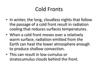 Cold Fronts
• In winter, the long, cloudless nights that follow
  the passage of a cold front result in radiation
  cooling that reduces surfaces temperatures.
• When a cold front moves over a relatively
  warm surface, radiation emitted from the
  Earth can heat the lower atmosphere enough
  to produce shallow convection.
• This can result in low cumulus or
  stratocumulus clouds behind the front.
 