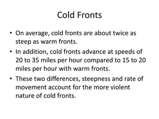 Cold Fronts
• On average, cold fronts are about twice as
  steep as warm fronts.
• In addition, cold fronts advance at speeds of
  20 to 35 miles per hour compared to 15 to 20
  miles per hour with warm fronts.
• These two differences, steepness and rate of
  movement account for the more violent
  nature of cold fronts.
 