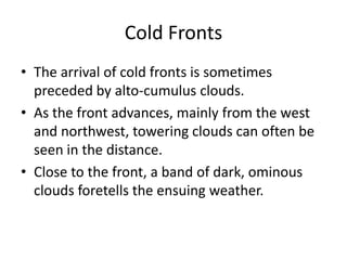Cold Fronts
• The arrival of cold fronts is sometimes
  preceded by alto-cumulus clouds.
• As the front advances, mainly from the west
  and northwest, towering clouds can often be
  seen in the distance.
• Close to the front, a band of dark, ominous
  clouds foretells the ensuing weather.
 
