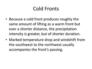 Cold Fronts
• Because a cold front produces roughly the
  same amount of lifting as a warm front but
  over a shorter distance, the precipitation
  intensity is greater, but of shorter duration.
• Marked temperature drop and windshift from
  the southwest to the northwest usually
  accompanies the front’s passing.
 
