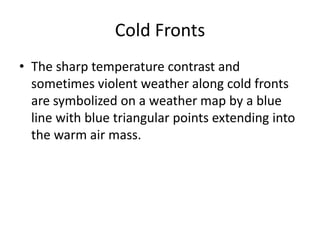 Cold Fronts
• The sharp temperature contrast and
  sometimes violent weather along cold fronts
  are symbolized on a weather map by a blue
  line with blue triangular points extending into
  the warm air mass.
 