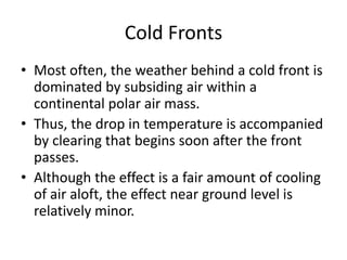 Cold Fronts
• Most often, the weather behind a cold front is
  dominated by subsiding air within a
  continental polar air mass.
• Thus, the drop in temperature is accompanied
  by clearing that begins soon after the front
  passes.
• Although the effect is a fair amount of cooling
  of air aloft, the effect near ground level is
  relatively minor.
 
