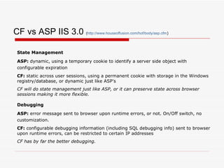 CF vs ASP IIS 3.0  ( http:// www.houseoffusion.com/hof/body/asp.cfm ) State Management ASP:  dynamic, using a temporary cookie to identify a server side object with configurable expiration   CF:  static across user sessions, using a permanent cookie with storage in the Windows registry/database, or dynamic just like ASP's CF will do state management just like ASP, or it can preserve state across browser sessions making it more flexible. Debugging ASP:  error message sent to browser upon runtime errors, or not. On/Off switch, no customization.   CF:  configurable debugging information (including SQL debugging info) sent to browser upon runtime errors, can be restricted to certain IP addresses  CF has by far the better debugging. 