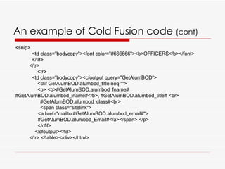 An example of Cold Fusion code  (cont) <snip> <td class="bodycopy"><font color="#666666"><b>OFFICERS</b></font>  </td> </tr> <tr>  <td class="bodycopy"><cfoutput query="GetAlumBOD">  <cfif GetAlumBOD.alumbod_title neq ""> <p> <b>#GetAlumBOD.alumbod_fname# #GetAlumBOD.alumbod_lname#</b>, #GetAlumBOD.alumbod_title# <br> #GetAlumBOD.alumbod_class#<br> <span class="sitelink"> <a href="mailto:#GetAlumBOD.alumbod_email#"> #GetAlumBOD.alumbod_Email#</a></span> </p> </cfif> </cfoutput></td> </tr> </table></div></html>  