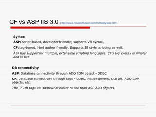CF vs ASP IIS 3.0  ( http:// www.houseoffusion.com/hof/body/asp.cfm ) Syntax ASP:  script-based, developer friendly; supports VB syntax. CF:  tag-based, html author friendly. Supports JS style scripting as well. ASP has support for multiple, extensible scripting languages. CF's tag syntax is simpler and easier DB connectivity ASP:  Database connectivity through ADO COM object - ODBC  CF:  Database connectivity through tags - ODBC, Native drivers, OLE DB, ADO COM objects, etc.  The CF DB tags are somewhat easier to use than ASP ADO objects. 