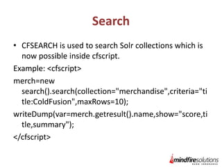 Search
• CFSEARCH is used to search Solr collections which is
now possible inside cfscript.
Example: <cfscript>
merch=new
search().search(collection="merchandise",criteria="ti
tle:ColdFusion",maxRows=10);
writeDump(var=merch.getresult().name,show="score,ti
tle,summary");
</cfscript>

 
