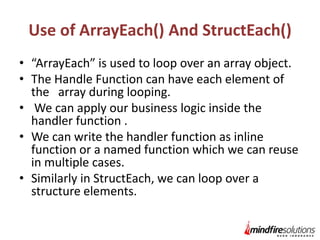 Use of ArrayEach() And StructEach()
• “ArrayEach” is used to loop over an array object.
• The Handle Function can have each element of
the array during looping.
• We can apply our business logic inside the
handler function .
• We can write the handler function as inline
function or a named function which we can reuse
in multiple cases.
• Similarly in StructEach, we can loop over a
structure elements.

 
