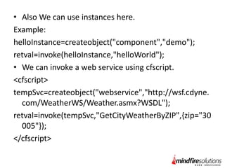 • Also We can use instances here.
Example:
helloInstance=createobject("component","demo");
retval=invoke(helloInstance,"helloWorld");
• We can invoke a web service using cfscript.
<cfscript>
tempSvc=createobject("webservice","http://wsf.cdyne.
com/WeatherWS/Weather.asmx?WSDL");
retval=invoke(tempSvc,"GetCityWeatherByZIP",{zip="30
005"});
</cfscript>

 