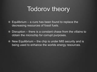 Todorov theory
Equilibrium – a cure has been found to replace the
decreasing resources of fossil fuels.

Disruption – there is a constant chase from the villains to
obtain the microchip for corrupt purposes.

New Equilibrium – the chip is under MI5 security and is
being used to enhance the worlds energy resources.
 