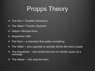 Propps Theory
The hero = Scarlett Johansson
The villain= Timothy Olyphant
Helper= Michael Kane
Dispatcher= MI5
The Hero – a character that seeks something
The Villain – who opposes or actively blocks the hero’s quest
The Dispatcher – who sends the hero on his/her quest via a
message
The Helper – who aids the hero
 