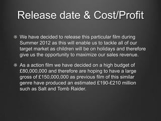 Release date & Cost/Profit
We have decided to release this particular film during
Summer 2012 as this will enable us to tackle all of our
target market as children will be on holidays and therefore
give us the opportunity to maximize our sales revenue.

As a action film we have decided on a high budget of
£80,000,000 and therefore are hoping to have a large
gross of £150,000,000 as previous film of this similar
genre have produced an estimated £190-£210 million
such as Salt and Tomb Raider.
 