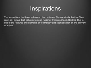 Inspirations
The inspirations that have influenced this particular film are similar feature films
such as Hitman, Salt with elements of National Treasure (Tomb Raider). This is
due to the features and elements of technology and sophistication of the delivery
of action.
 