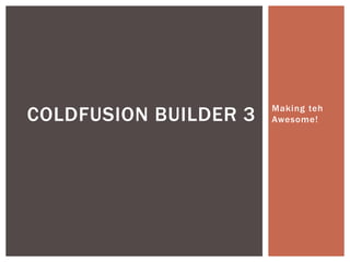 Making teh 
Awesome! COLDFUSION BUILDER 3 
 