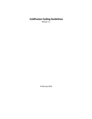  
     ColdFusion Coding Guidelines 
               Release 1.1 

                     

                     

                     

                     

                     

                     

                     

                     

                     

                     

                     

                     

                     

                     

             3 February 2010 


                                      
 