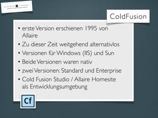 • ersteVersion erschienen 1995 von
Allaire
• Zu dieser Zeit weitgehend alternativlos
• Versionen für Windows (IIS) und Sun
• BeideVersionen waren nativ
• zweiVersionen: Standard und Enterprise
• Cold Fusion Studio / Allaire Homesite
als Entwicklungsumgebung
ColdFusion
 