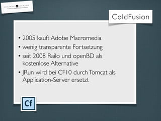 • 2005 kauft Adobe Macromedia
• wenig transparente Fortsetzung
• seit 2008 Railo und openBD als
kostenlose Alternative
• JRun wird bei CF10 durchTomcat als
Application-Server ersetzt
ColdFusion
 