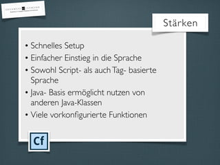 • Schnelles Setup
• Einfacher Einstieg in die Sprache
• Sowohl Script- als auchTag- basierte
Sprache
• Java- Basis ermöglicht nutzen von
anderen Java-Klassen
• Viele vorkonﬁgurierte Funktionen
Stärken
 