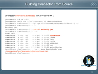 100
Building Connector From Source
[root@Aneto ~]# cd /tmp/
[root@Aneto tmp]# mkdir cfmx7connector; cd cfmx7connector/
[root@Aneto cfmx7connector]# cp /opt/coldfusionmx7/runtime/lib/wsconfig.jar .
[root@Aneto cfmx7connector]# ls
wsconfig.jar
[root@Aneto cfmx7connector]# jar -xf wsconfig.jar
[root@Aneto cfmx7connector]# ls -l
total 2420
drwxr-xr-x 7 root root 4096 Mar 10 11:22 connectors
drwxr-xr-x 3 root root 4096 Mar 10 11:22 javax
drwxr-xr-x 6 root root 4096 Mar 10 11:22 jrun
drwxr-xr-x 12 root root 4096 Mar 10 11:22 jrunx
drwxr-xr-x 2 root root 4096 Mar 10 11:22 META-INF
drwxr-xr-x 3 root root 4096 Mar 10 11:22 org
-rwxr-xr-x 1 root root 2417853 Mar 10 11:21 wsconfig.jar
[root@Aneto cfmx7connector]# find . -name ApacheBuild*.txt
./connectors/src/ApacheBuildInstructions.txt
[root@Aneto cfmx7connector]#
Connector source not extracted in ColdFusion MX 7
 