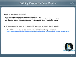 101
Building Connector From Source
When to recompile connector:
- To eliminate the EAPI warning with Apache 1.3.x
- If you built Apache 2 from source rather than use the default Apache RPM
- If Apache seems to not respond for CFM or HTML when configured for CF
ApacheBuildInstructions.txt provides instructions, although rather tedious
- Bug 59013 open to provide easy mechanism for rebuilding connector
- http://www.talkingtree.com/downloads/index.cfm?item=make_connector_from_source_apache2.tar.gz
 