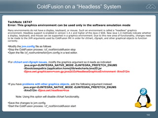 102
ColdFusion on a “Headless” System
TechNote 18747
Error: This graphics environment can be used only in the software emulation mode
•Modify the jvm.config file as follows
•Stop the ColdFusion process: /cf_root/bin/coldfusion stop
•Open the file /cf_root/runtime/bin/jvm.config in a text editor.
•For cfchart and cfgraph issues, modify the graphics argument so it reads as indicated:
java.args=-DJINTEGRA_NATIVE_MODE -DJINTEGRA_PREFETCH_ENUMS
-Xbootclasspath/a:{application.home}/lib/webchartsJava2D.jar
-Djava.awt.graphicsenv=com.gp.java2d.ExHeadlessGraphicsEnvironment -Xmx512m
•If you have problems with other graphics objects, add the following argument instead:
java.args=-DJINTEGRA_NATIVE_MODE -DJINTEGRA_PREFETCH_ENUMS
-Xmx512m -Djava.awt.headless=true
Note: Using this option will disable cfchart functionality.
•Save the changes to jvm.config.
•Start the ColdFusion process: /cf_root/bin/coldfusion start
Many environments do not have a display, keyboard, or mouse. Such an environment is called a "headless" graphics
environment. Headless support is enabled in version 1.4.1 and higher of the Java 2 SDK. New Java 1.4 methods indicate whether
a display, keyboard, and mouse can be supported in a graphics environment. Due to this new area of functionality, changes need
to be made to the JVM arguments used by ColdFusion MX in order for cfchart, cfgraph, and other graphical objects to function
correctly.
 