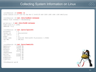 103
Collecting System Information on Linux
[root@Leonid ~]# uname -a
Linux Leonid 2.6.9-1.667 #1 Tue Nov 2 14:41:25 EST 2004 i686 i686 i386 GNU/Linux
[root@Leonid ~]# cat /etc/redhat-release
Fedora Core release 3 (Heidelberg)
ps-shiraz:~ # cat /etc/SuSE-release
SuSE Linux 8.2 (i586)
VERSION = 8.2
[root@Leonid ~]# cat /proc/cpuinfo
processor : 0
vendor_id : GenuineIntel
cpu family : 6
model : 13
model name : Intel(R) Pentium(R) M processor 1.50GHz
cpu MHz : 599.612
...
[root@Leonid ~]# cat /proc/meminfo
MemTotal: 775588 kB
MemFree: 194180 kB
Buffers: 97988 kB
Cached: 189164 kB
SwapCached: 0 kB
Active: 253884 kB
Inactive: 203880 kB
HighTotal: 0 kB
HighFree: 0 kB
...
[root@Leonid opt]#
 