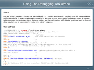 104
Using The Debugging Tool strace
[root@Leonid bin]# strace ./coldfusion start
execve("./coldfusion", ["./coldfusion", "start"], [/* 19 vars */]) = 0
uname({sys="Linux", node="Leonid", ...}) = 0
brk(0) = 0x9701000
access("/etc/ld.so.preload", R_OK) = -1 ENOENT (No such file or directory)
...
close(3) = 0
open("/proc/meminfo", O_RDONLY) = 3
fstat64(3, {st_mode=S_IFREG|0444, st_size=0, ...}) = 0
mmap2(NULL, 4096, PROT_READ|PROT_WRITE, MAP_PRIVATE|MAP_ANONYMOUS, -1, 0) = 0xf6df1000
read(3, "MemTotal: 775588 kBnMemFre"..., 1024) = 644
close(3)
...
open("/opt/coldfusionmx7/logs/cfserver.log", O_WRONLY|O_APPEND|O_CREAT|O_LARGEFILE, 0666) = 3
fcntl64(1, F_GETFD) = 0
...
dup2(3, 1) = 1
close(3) .....
stat64("/opt/coldfusionmx7/bin/cfmx-connectors.sh", 0xfee44090) = -1 ENOENT
71======================================================================
) = 71
write(1, "ColdFusion MX 7 has been started"..., 34ColdFusion MX 7 has been started.
) = 34
strace
strace is a useful diagnostic, instructional, and debugging tool. System administrators, diagnosticians and trouble-shooters
will find it invaluable for solving problems with programs for which the source is not readily available since they do not need
to be recompiled in order to trace them. Students, hackers and the overly-curious will find that a great deal can be learned
about a system and its system calls by tracing even ordinary programs.
Using strace
 