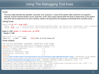 105
Using The Debugging Tool truss
bash-2.03# ps -ef | grep cfmx7
nobody 6706 1 0 14:40:16 pts/4 /opt/coldfusionmx7/bin/cfmx7 -jar cfusion.jar -autorestart -start coldfusion
nobody 6708 6706 0 14:40:16 pts/4 /opt/coldfusionmx7/bin/cfmx7 -jar cfusion.jar -start coldfusion
bash-2.03# truss -o truss.out -p 6708
^Cbash-2.03#
bash-2.03# ls -l | grep truss
-rw-r--r-- 1 root other 167316 Dec 15 16:04 truss.out
lwp_cond_wait(0x006CABF0, 0x006CABD8, 0xCB481460) Err#62 ETIME
lwp_cond_wait(0x006C9228, 0x006C9210, 0xCDA01460) Err#62 ETIME
open64("/opt/coldfusionmx7/Mail/Spool", O_RDONLY|O_NDELAY) = 14
fcntl(14, F_SETFD, 0x00000001) = 0
fstat64(14, 0xCB481418) = 0
getdents64(14, 0x00725318, 1048) = 48
getdents64(14, 0x00725318, 1048) = 0
close(14) = 0
stat64(“/opt/coldfusionmx7/runtime/servers/lib/jrun/servlet/jrpp/JrppInputStream.class", 0xCF0FF4D0) Err#2 ENOENT
stat64("/opt/coldfusionmx7/runtime/lib/jrun/servlet/jrpp/JrppInputStream.class", 0xCF0FF4D0) Err#2 ENOENT
open(“/opt/coldfusionmx7/logs/application.log", O_WRONLY|O_APPEND|O_CREAT|O_LARGEFILE, 0666) = 23
stat64("/opt/coldfusionmx7/logs/application.log", 0xCEF000D0) = 0
resolvepath("/opt/coldfusionmx7/logs/application.log", "/opt/coldfusionmx7/logs/application.log", 1024) = 39
stat64("/opt/coldfusionmx7/logs/application.log", 0xCEEFF628) = 0
stat64("/opt/coldfusionmx7/logs/application.log", 0xCEF001E8) = 0
stat64("/opt/coldfusionmx7/logs/exception.log", 0xCEF001D0) = 0
truss
Using truss
truss output
The truss utility executes the specified command and produces a trace of the system calls it performs, the signals it
receives, and the machine faults it incurs. Each line of the trace output reports either the fault or signal name or the system
call name with its arguments and return value(s). System call arguments are displayed symbolically when possible using ....
 