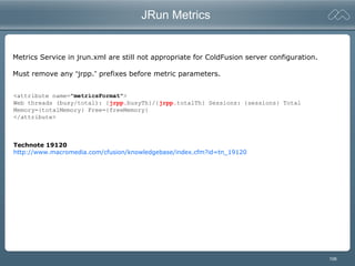 106
JRun Metrics
<attribute name="metricsFormat">
Web threads (busy/total): {jrpp.busyTh}/{jrpp.totalTh} Sessions: {sessions} Total
Memory={totalMemory} Free={freeMemory}
</attribute>
Technote 19120
http://www.macromedia.com/cfusion/knowledgebase/index.cfm?id=tn_19120
Metrics Service in jrun.xml are still not appropriate for ColdFusion server configuration.
Must remove any “jrpp.” prefixes before metric parameters.
 