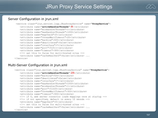 107
JRun Proxy Service Settings
<service class="jrun.servlet.jrpp.JRunProxyService" name="ProxyService">
<attribute name="activeHandlerThreads">8</attribute>
<attribute name="minHandlerThreads">1</attribute>
<attribute name="maxHandlerThreads">1000</attribute>
<attribute name="mapCheck">0</attribute>
<attribute name="threadWaitTimeout">20</attribute>
<attribute name="backlog">500</attribute>
<attribute name="deactivated">false</attribute>
<attribute name="interface">*</attribute>
<attribute name="port">51011</attribute>
<attribute name="timeout">300</attribute>
<!-- set this to false for multi-hosted sites -->
<attribute name="cacheRealPath">false</attribute> ...
</service>
Server Configuration in jrun.xml
<service class="jrun.servlet.jrpp.JRunProxyService" name="ProxyService">
<attribute name="activeHandlerThreads">25</attribute>
<attribute name="backlog">500</attribute>
<attribute name="deactivated">false</attribute>
<attribute name="interface">*</attribute>
<attribute name="maxHandlerThreads">1000</attribute>
<attribute name="minHandlerThreads">1</attribute>
<attribute name="port">51020</attribute>
<attribute name="threadWaitTimeout">300</attribute>
<attribute name="timeout">300</attribute>
<!-- if 0, web server connector loads mappings once at startup -->
<!-- if not specified, default is every 10 seonds -->
<attribute name="mapcheck">0</attribute>
<!-- set this to false for multi-hosted sites -->
<attribute name="cacheRealPath">false</attribute> ...
</service>
Multi-Server Configuration in jrun.xml
 