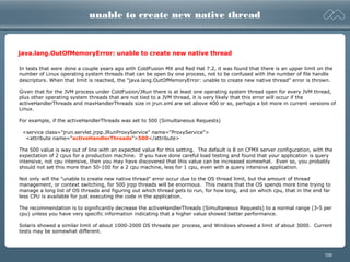 109
unable to create new native thread
In tests that were done a couple years ago with ColdFusion MX and Red Hat 7.2, it was found that there is an upper limit on the
number of Linux operating system threads that can be open by one process, not to be confused with the number of file handle
descriptors. When that limit is reached, the "java.lang.OutOfMemoryError: unable to create new native thread" error is thrown.
Given that for the JVM process under ColdFusion/JRun there is at least one operating system thread open for every JVM thread,
plus other operating system threads that are not tied to a JVM thread, it is very likely that this error will occur if the
activeHandlerThreads and maxHandlerThreads size in jrun.xml are set above 400 or so, perhaps a bit more in current versions of
Linux.
For example, if the activeHandlerThreads was set to 500 (Simultaneous Requests)
<service class="jrun.servlet.jrpp.JRunProxyService" name="ProxyService">
<attribute name="activeHandlerThreads">500</attribute>
The 500 value is way out of line with an expected value for this setting. The default is 8 on CFMX server configuration, with the
expectation of 2 cpus for a production machine. If you have done careful load testing and found that your application is query
intensive, not cpu intensive, then you may have discovered that this value can be increased somewhat. Even so, you probably
should not set this more than 50-100 for a 2 cpu machine, less for 1 cpu, even with a query intensive application.
Not only will the "unable to create new native thread" error occur due to the OS thread limit, but the amount of thread
management, or context switching, for 500 jrpp threads will be enormous. This means that the OS spends more time trying to
manage a long list of OS threads and figuring out which thread gets to run, for how long, and on which cpu, that in the end far
less CPU is available for just executing the code in the application.
The recommendation is to significantly decrease the activeHandlerThreads (Simultaneous Requests) to a normal range (3-5 per
cpu) unless you have very specific information indicating that a higher value showed better performance.
Solaris showed a similar limit of about 1000-2000 OS threads per process, and Windows showed a limit of about 3000. Current
tests may be somewhat different.
java.lang.OutOfMemoryError: unable to create new native thread
 