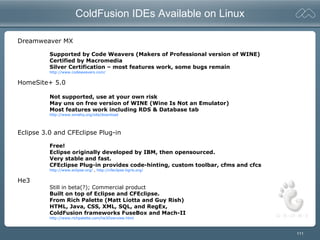 111
ColdFusion IDEs Available on Linux
Dreamweaver MX
Supported by Code Weavers (Makers of Professional version of WINE)
Certified by Macromedia
Silver Certification – most features work, some bugs remain
http://www.codeweavers.com/
HomeSite+ 5.0
Not supported, use at your own risk
May uns on free version of WINE (Wine Is Not an Emulator)
Most features work including RDS & Database tab
http://www.winehq.org/site/download
Eclipse 3.0 and CFEclipse Plug-in
Free!
Eclipse originally developed by IBM, then opensourced.
Very stable and fast.
CFEclipse Plug-in provides code-hinting, custom toolbar, cfms and cfcs
http://www.eclipse.org/ , http://cfeclipse.tigris.org/
He3
Still in beta(?); Commercial product
Built on top of Eclipse and CFEclipse.
From Rich Palette (Matt Liotta and Guy Rish)
HTML, Java, CSS, XML, SQL, and RegEx,
ColdFusion frameworks FuseBox and Mach-II
http://www.richpalette.com/he3Overview.html
 