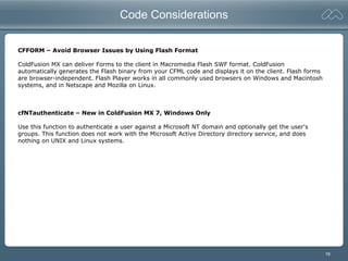 19
Code Considerations
CFFORM – Avoid Browser Issues by Using Flash Format
ColdFusion MX can deliver Forms to the client in Macromedia Flash SWF format. ColdFusion
automatically generates the Flash binary from your CFML code and displays it on the client. Flash forms
are browser-independent. Flash Player works in all commonly used browsers on Windows and Macintosh
systems, and in Netscape and Mozilla on Linux.
cfNTauthenticate – New in ColdFusion MX 7, Windows Only
Use this function to authenticate a user against a Microsoft NT domain and optionally get the user's
groups. This function does not work with the Microsoft Active Directory directory service, and does
nothing on UNIX and Linux systems.
 