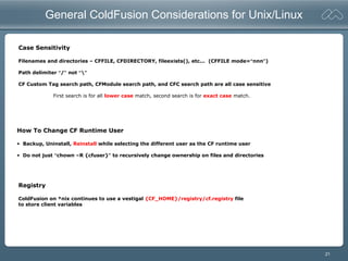 21
General ColdFusion Considerations for Unix/Linux
Case Sensitivity
Filenames and directories – CFFILE, CFDIRECTORY, fileexists(), etc... (CFFILE mode=“nnn”)
Path delimiter “/” not “”
CF Custom Tag search path, CFModule search path, and CFC search path are all case sensitive
First search is for all lower case match, second search is for exact case match.
How To Change CF Runtime User
• Backup, Uninstall, Reinstall while selecting the different user as the CF runtime user
• Do not just “chown –R {cfuser}” to recursively change ownership on files and directories
Registry
ColdFusion on *nix continues to use a vestigal {CF_HOME}/registry/cf.registry file
to store client variables
 
