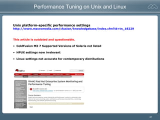 22
Performance Tuning on Unix and Linux
Unix platform-specific performance settings
http://www.macromedia.com/cfusion/knowledgebase/index.cfm?id=tn_18229
This article is outdated and questionable.
• ColdFusion MX 7 Supported Versions of Solaris not listed
• HPUX settings now irrelevant
• Linux settings not accurate for contemporary distributions
 